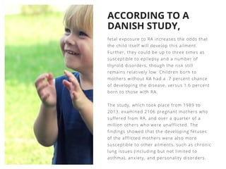 ACCORDING TO A
DANISH STUDY,
fetal exposure to RA increases the odds that
the child itself will develop this ailment.
Further, they could be up to three times as
susceptible to epilepsy and a number of
thyroid disorders, though the risk still
remains relatively low: Children born to
mothers without RA had a .7 percent chance
of developing the disease, versus 1.6 percent
born to those with RA.
The study, which took place from 1989 to
2013, examined 2106 pregnant mothers who
suffered from RA, and over a quarter of a
million others who were unafflicted. The
findings showed that the developing fetuses
of the afflicted mothers were also more
susceptible to other ailments, such as chronic
lung issues (including but not limited to
asthma), anxiety, and personality disorders. 
 