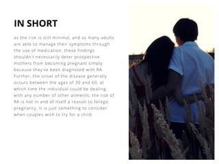 IN SHORT
as the risk is still minimal, and as many adults
are able to manage their symptoms through
the use of medication, these findings
shouldn't necessarily deter prospective
mothers from becoming pregnant simply
because they've been diagnosed with RA.
Further, the onset of the disease generally
occurs between the ages of 30 and 60, at
which time the individual could be dealing
with any number of other ailments; the risk of
RA is not in and of itself a reason to forego
pregnancy. It is just something to consider
when couples wish to try for a child.
 