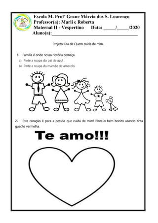 Escola M. Profª Geane Márcia dos S. Lourenço
Professor(a): Marli e Roberta
Maternal II - Vespertino Data: _____/_____/2020
Aluno(a):____________________________________
Projeto: Dia de Quem cuida de mim.
1- Família é onde nossa história começa.
a) Pinte a roupa do pai de azul .
b) Pinte a roupa da mamãe de amarelo.
2- Este coração é para a pessoa que cuida de mim! Pinte-o bem bonito usando tinta
guache vermelha.
 