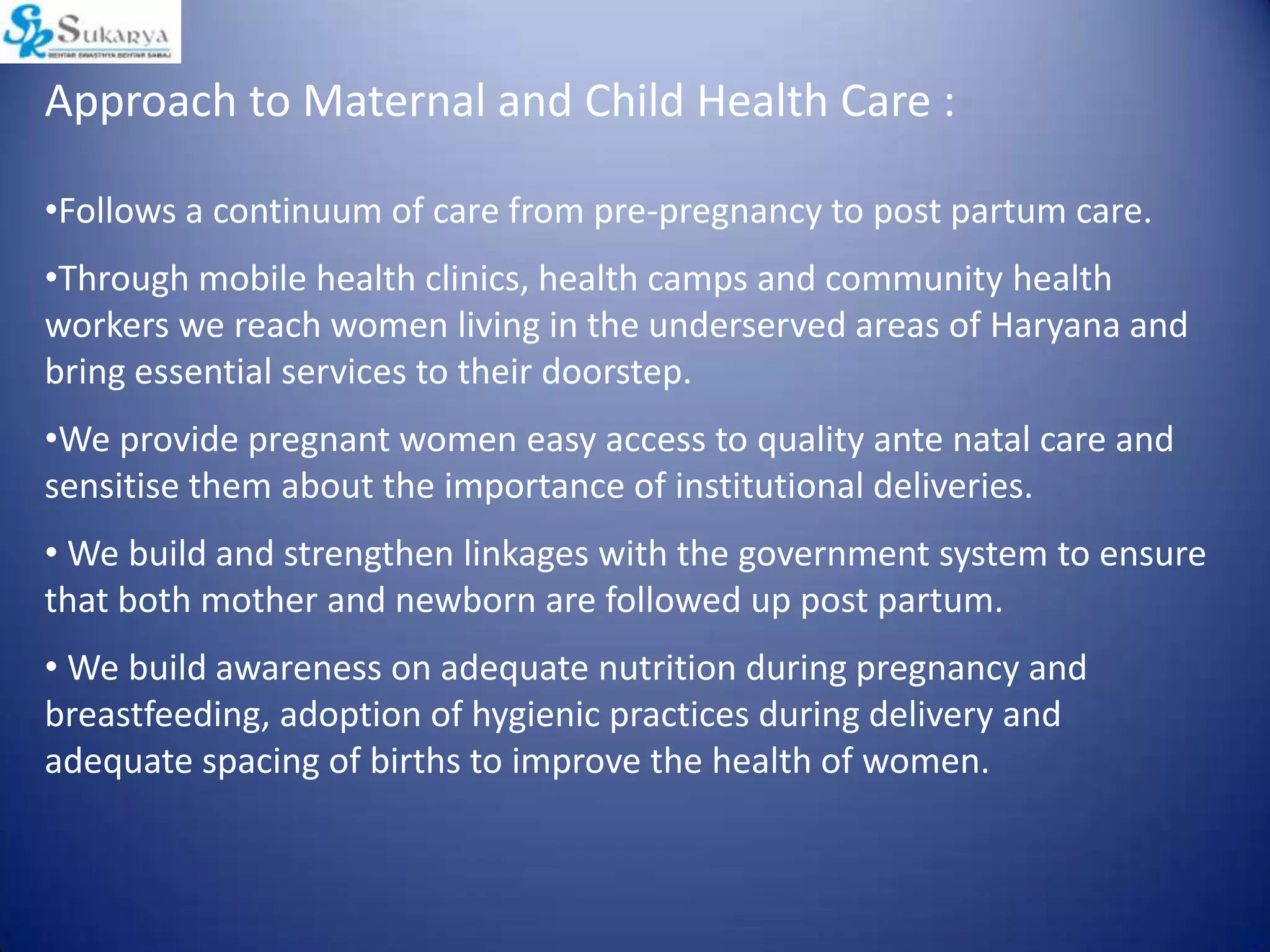 Approach to Maternal and Child Health Care :
•Follows a continuum of care from pre-pregnancy to post partum care.
•Through mobile health clinics, health camps and community health
workers we reach women living in the underserved areas of Haryana and
bring essential services to their doorstep.
•We provide pregnant women easy access to quality ante natal care and
sensitise them about the importance of institutional deliveries.
• We build and strengthen linkages with the government system to ensure
that both mother and newborn are followed up post partum.
• We build awareness on adequate nutrition during pregnancy and
breastfeeding, adoption of hygienic practices during delivery and
adequate spacing of births to improve the health of women.
 