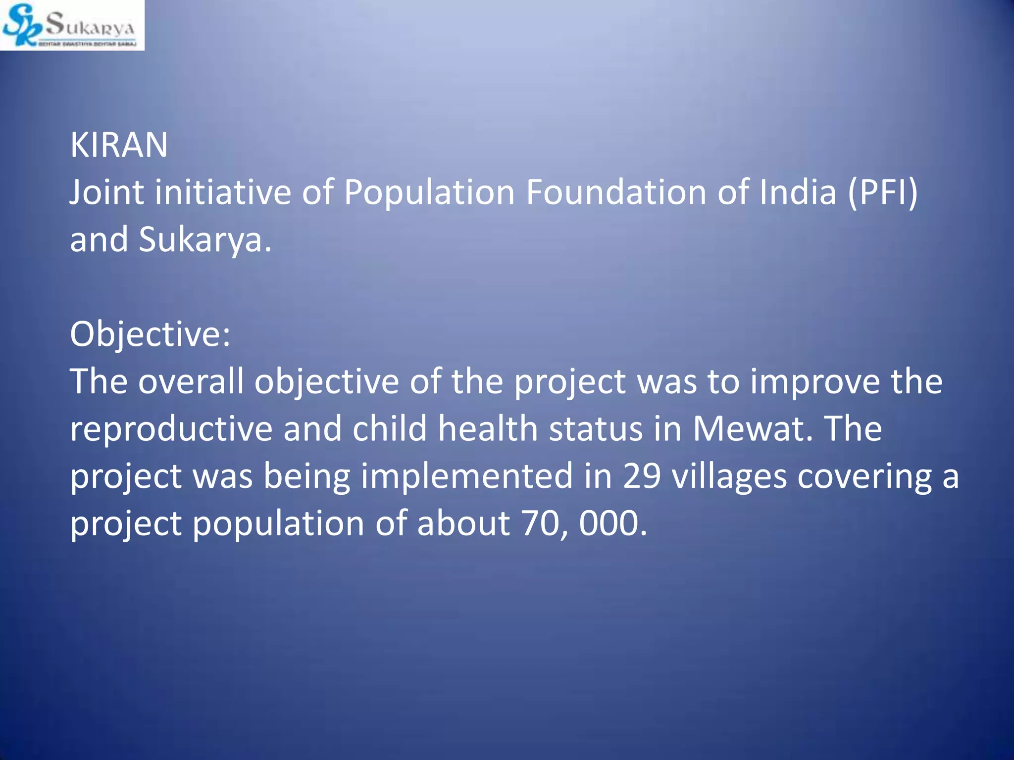 KIRAN
Joint initiative of Population Foundation of India (PFI)
and Sukarya.
Objective:
The overall objective of the project was to improve the
reproductive and child health status in Mewat. The
project was being implemented in 29 villages covering a
project population of about 70, 000.
 