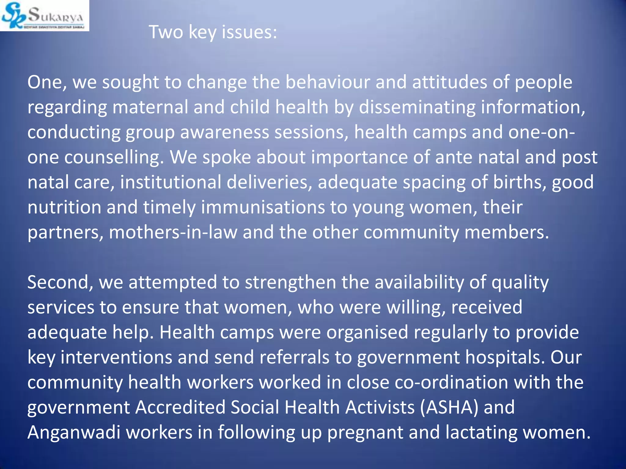 Two key issues:
One, we sought to change the behaviour and attitudes of people
regarding maternal and child health by disseminating information,
conducting group awareness sessions, health camps and one-on-
one counselling. We spoke about importance of ante natal and post
natal care, institutional deliveries, adequate spacing of births, good
nutrition and timely immunisations to young women, their
partners, mothers-in-law and the other community members.
Second, we attempted to strengthen the availability of quality
services to ensure that women, who were willing, received
adequate help. Health camps were organised regularly to provide
key interventions and send referrals to government hospitals. Our
community health workers worked in close co-ordination with the
government Accredited Social Health Activists (ASHA) and
Anganwadi workers in following up pregnant and lactating women.
 