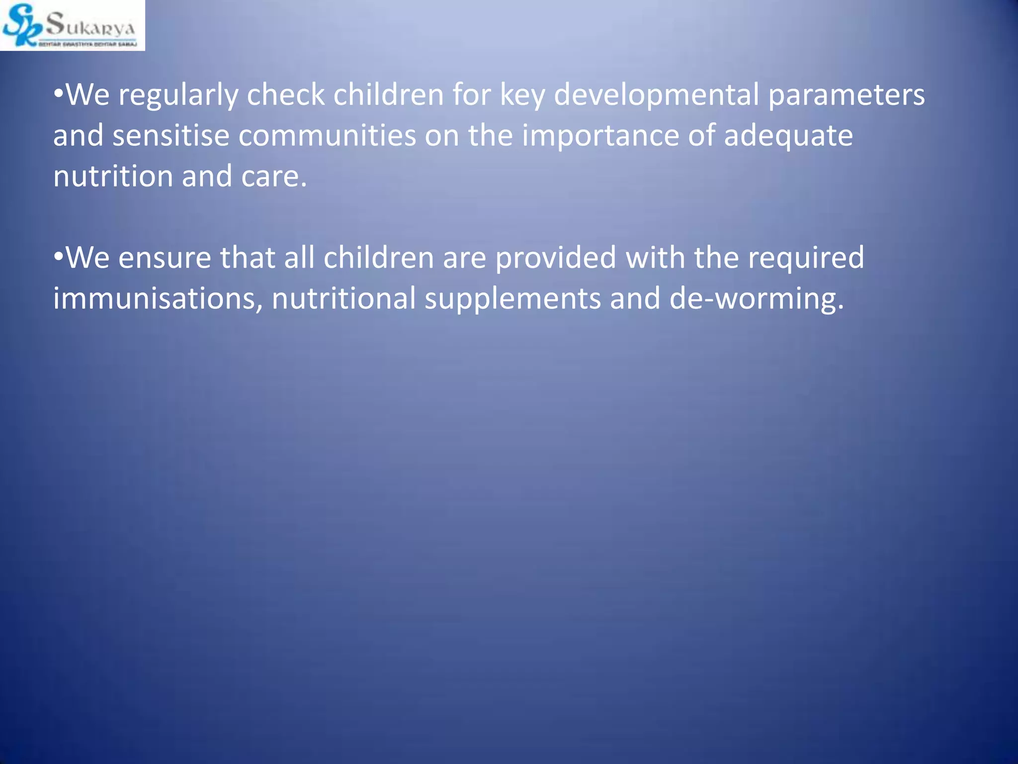 •We regularly check children for key developmental parameters
and sensitise communities on the importance of adequate
nutrition and care.
•We ensure that all children are provided with the required
immunisations, nutritional supplements and de-worming.
 