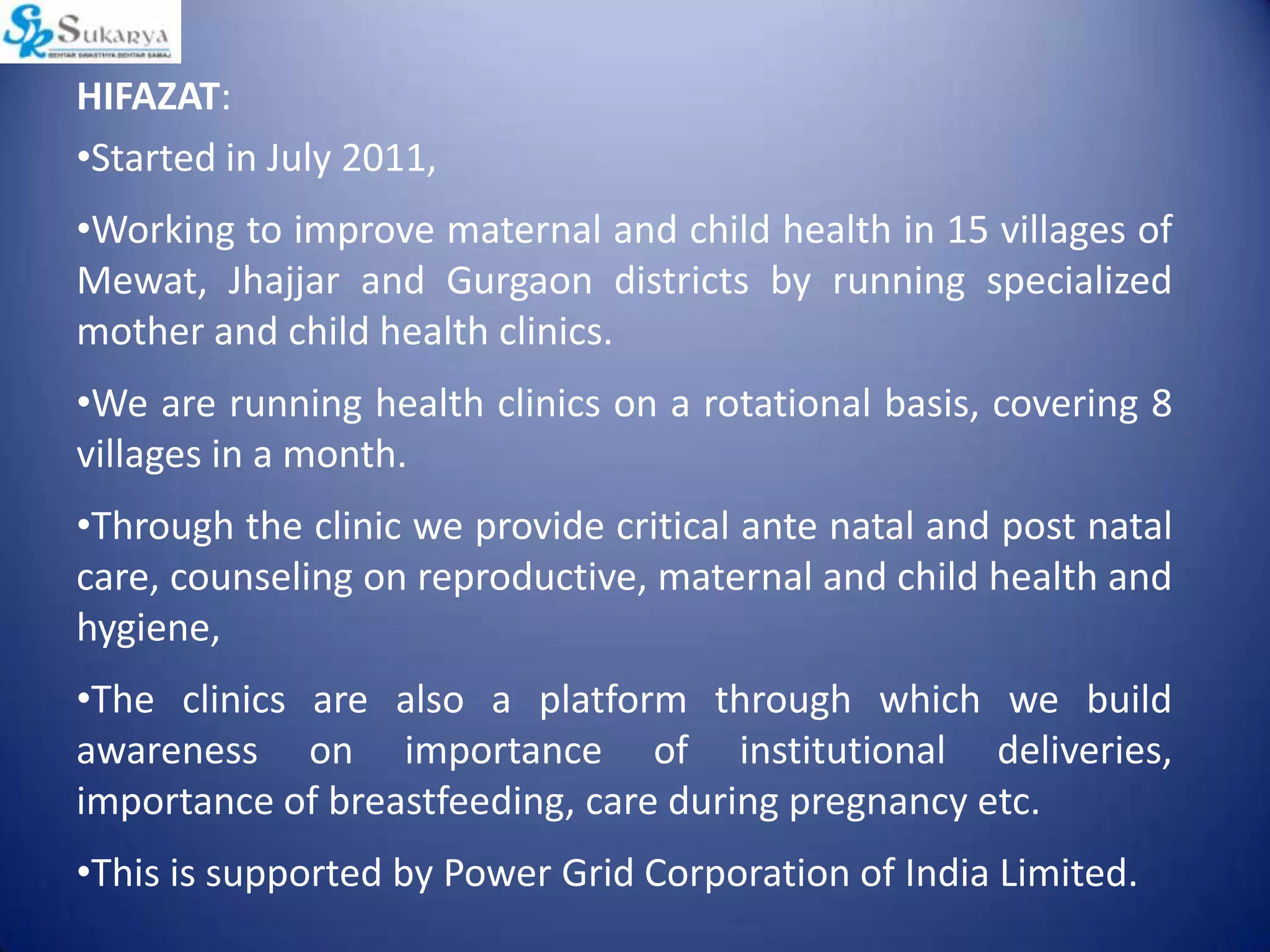 HIFAZAT:
•Started in July 2011,
•Working to improve maternal and child health in 15 villages of
Mewat, Jhajjar and Gurgaon districts by running specialized
mother and child health clinics.
•We are running health clinics on a rotational basis, covering 8
villages in a month.
•Through the clinic we provide critical ante natal and post natal
care, counseling on reproductive, maternal and child health and
hygiene,
•The clinics are also a platform through which we build
awareness on importance of institutional deliveries,
importance of breastfeeding, care during pregnancy etc.
•This is supported by Power Grid Corporation of India Limited.
 