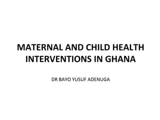 MATERNAL AND CHILD HEALTH
INTERVENTIONS IN GHANA
DR BAYO YUSUF ADENUGA
 