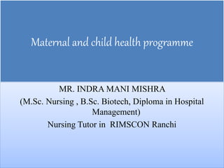 Maternal and child health programme
MR. INDRA MANI MISHRA
(M.Sc. Nursing , B.Sc. Biotech, Diploma in Hospital
Management)
Nursing Tutor in RIMSCON Ranchi
 