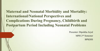 Maternal and Neonatal Morbidity and Mortality:
International/National Perspectives and
Complications During Pregnancy, Childbirth and
Postpartum Period Including Neonatal Problems
Presenter: Dipsikha Aryal
MPH 2nd Semester
BPKIHS
 