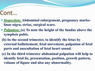 Cont…
 Inspection: Abdominal enlargement, pregnancy marks-
linae nigra, striae, surgical scare.
 Palpation: (a) To note the height of the fundus above the
symphsis pubis.
(b) In the second trimester, to identify the fetus by
external ballottement, fetal movement, palpation of fetal
parts and auscultation of fetal heart sound.
(c) In the third trimester abdominal palpation will help to
identify fetal lie, presentation, position, growth pattern,
volume of liquor and also any abnormality.
 