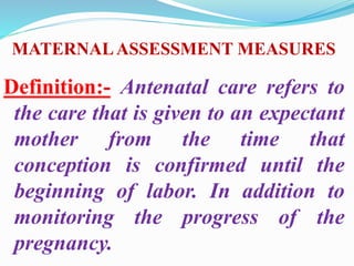MATERNALASSESSMENT MEASURES
Definition:- Antenatal care refers to
the care that is given to an expectant
mother from the time that
conception is confirmed until the
beginning of labor. In addition to
monitoring the progress of the
pregnancy.
 