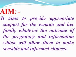 AIM: -
It aims to provide appropriate
support for the woman and her
family whatever the outcome of
the pregnancy and information
which will allow them to make
sensible and informed choices.
 