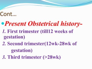 Cont…
Present Obstetrical history-
1. First trimester (till12 weeks of
gestation)
2. Second trimester(12wk-28wk of
gestation)
3. Third trimester (>28wk)
 
