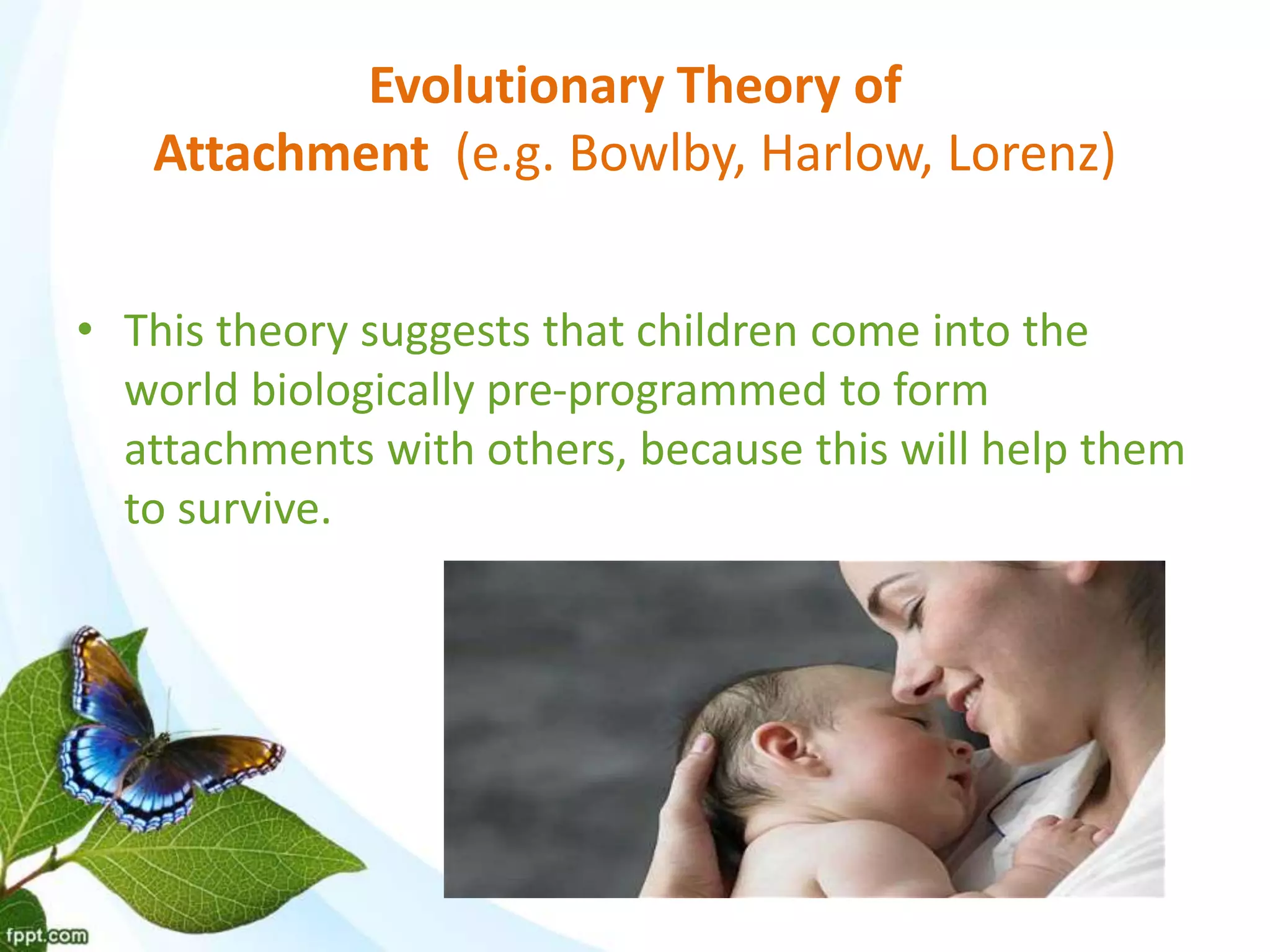 Evolutionary Theory of
Attachment (e.g. Bowlby, Harlow, Lorenz)
• This theory suggests that children come into the
world biologically pre-programmed to form
attachments with others, because this will help them
to survive.
 