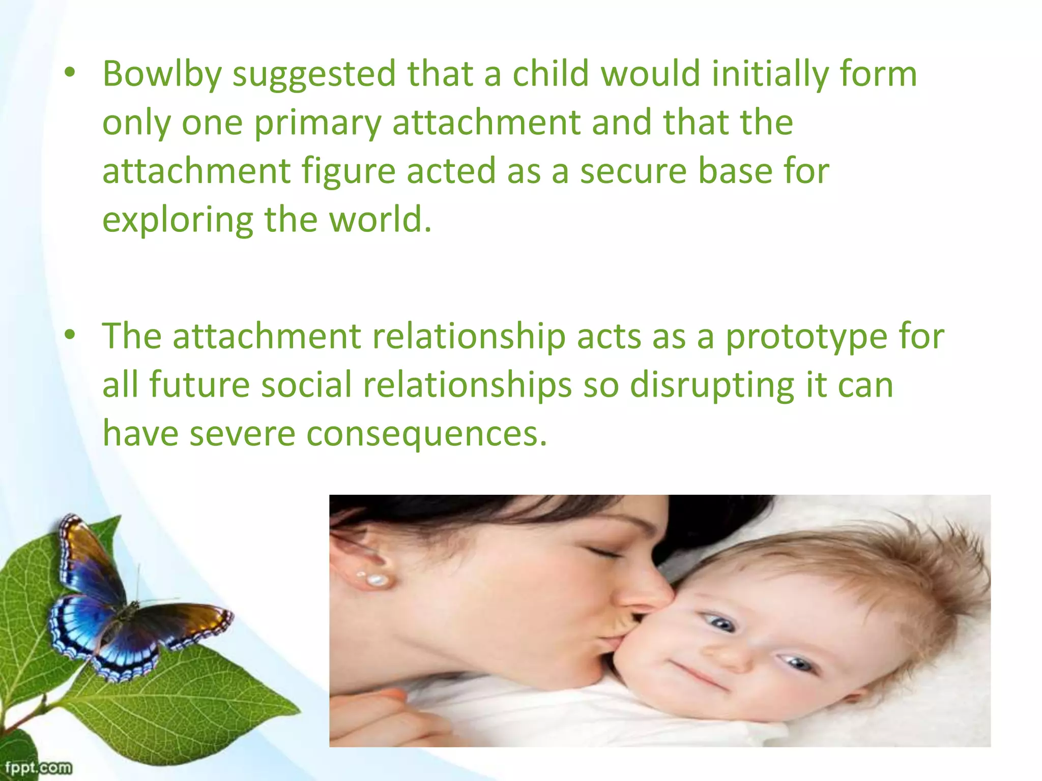 • Bowlby suggested that a child would initially form
only one primary attachment and that the
attachment figure acted as a secure base for
exploring the world.
• The attachment relationship acts as a prototype for
all future social relationships so disrupting it can
have severe consequences.
 