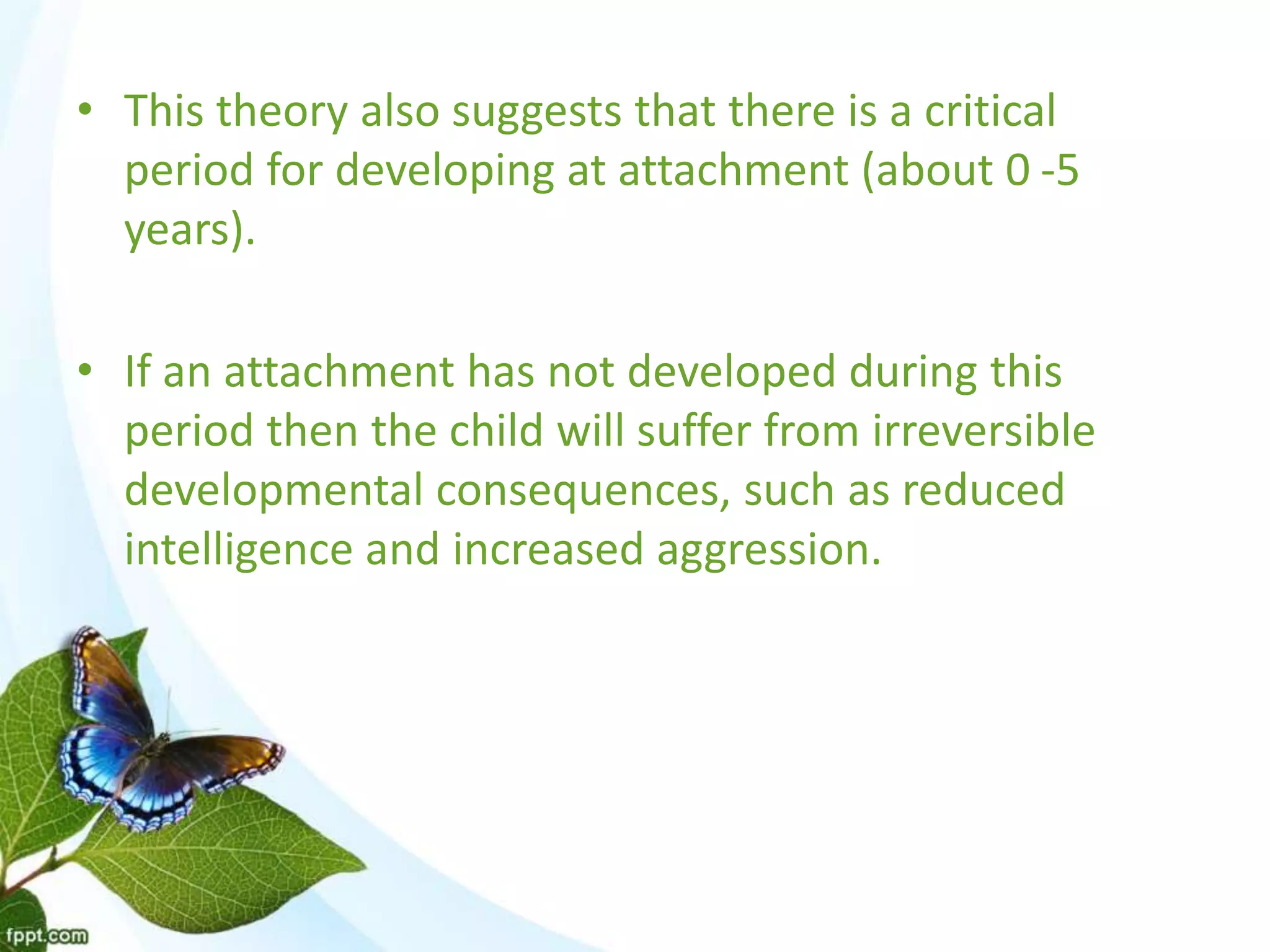 • This theory also suggests that there is a critical
period for developing at attachment (about 0 -5
years).
• If an attachment has not developed during this
period then the child will suffer from irreversible
developmental consequences, such as reduced
intelligence and increased aggression.
 