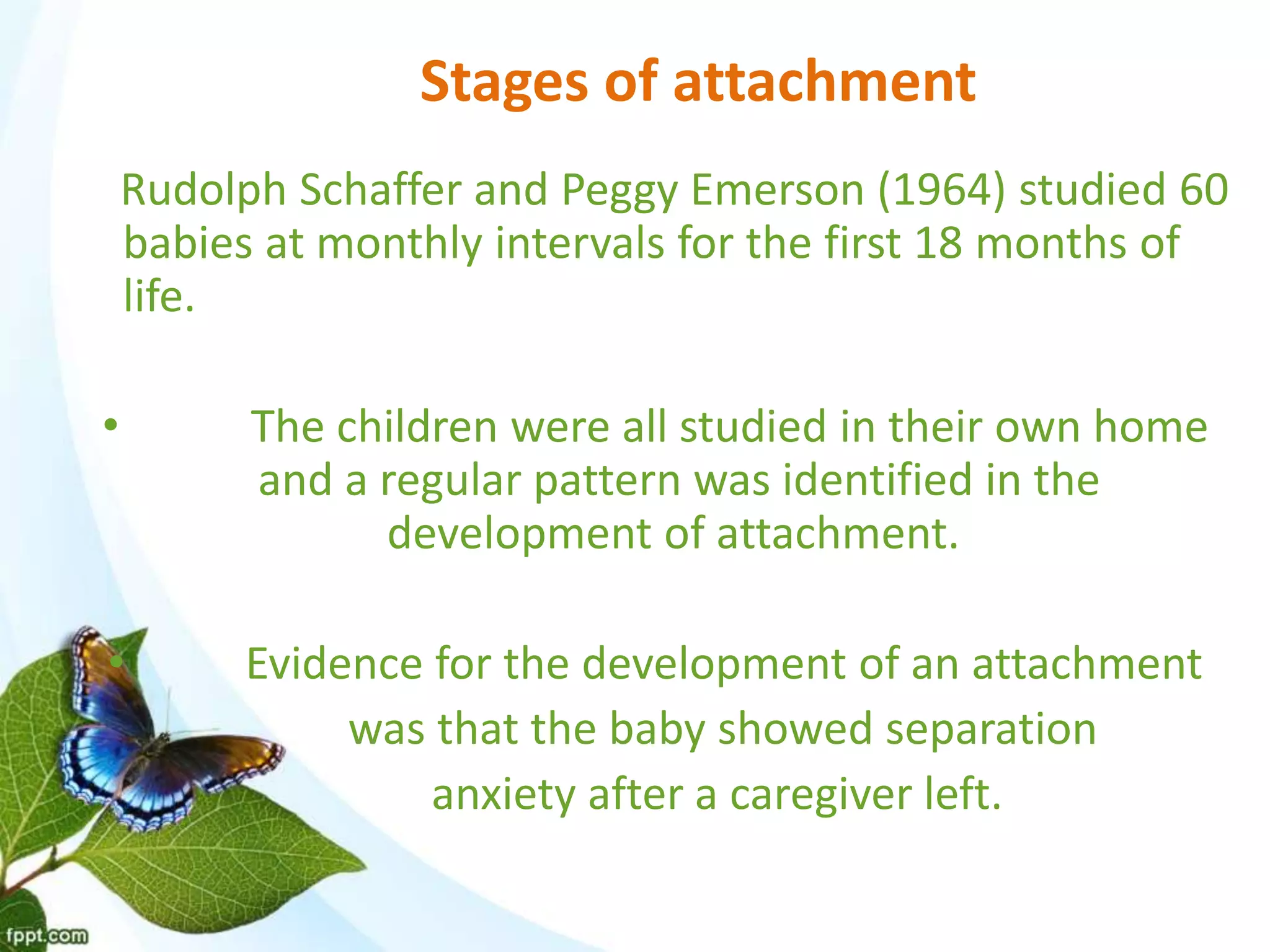 Stages of attachment
Rudolph Schaffer and Peggy Emerson (1964) studied 60
babies at monthly intervals for the first 18 months of
life.
• The children were all studied in their own home
and a regular pattern was identified in the
development of attachment.
• Evidence for the development of an attachment
was that the baby showed separation
anxiety after a caregiver left.
 