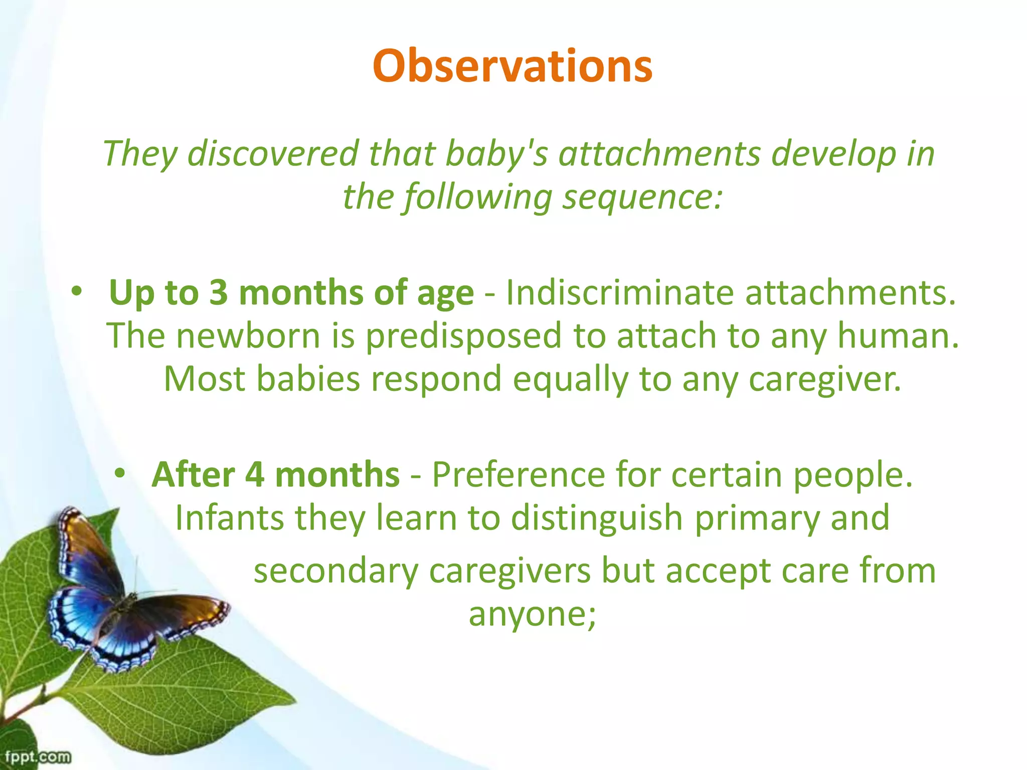 Observations
They discovered that baby's attachments develop in
the following sequence:
• Up to 3 months of age - Indiscriminate attachments.
The newborn is predisposed to attach to any human.
Most babies respond equally to any caregiver.
• After 4 months - Preference for certain people.
Infants they learn to distinguish primary and
secondary caregivers but accept care from
anyone;
 