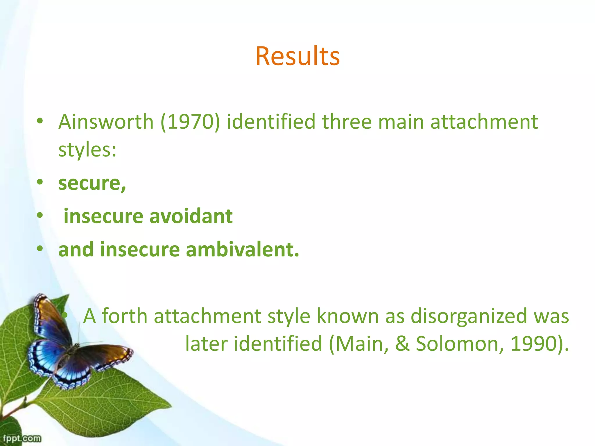 Results
• Ainsworth (1970) identified three main attachment
styles:
• secure,
• insecure avoidant
• and insecure ambivalent.
• A forth attachment style known as disorganized was
later identified (Main, & Solomon, 1990).
 