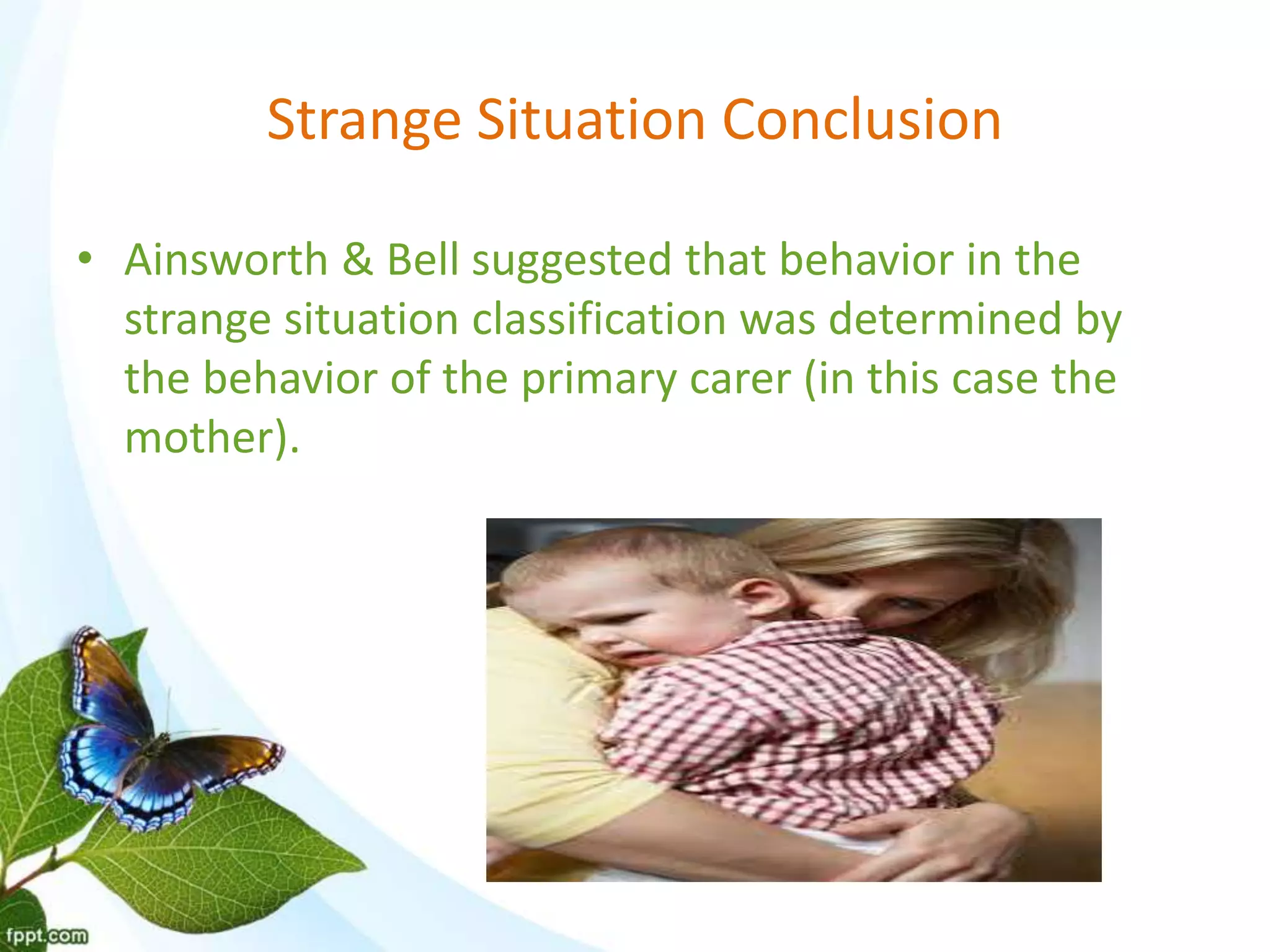 Strange Situation Conclusion
• Ainsworth & Bell suggested that behavior in the
strange situation classification was determined by
the behavior of the primary carer (in this case the
mother).
 