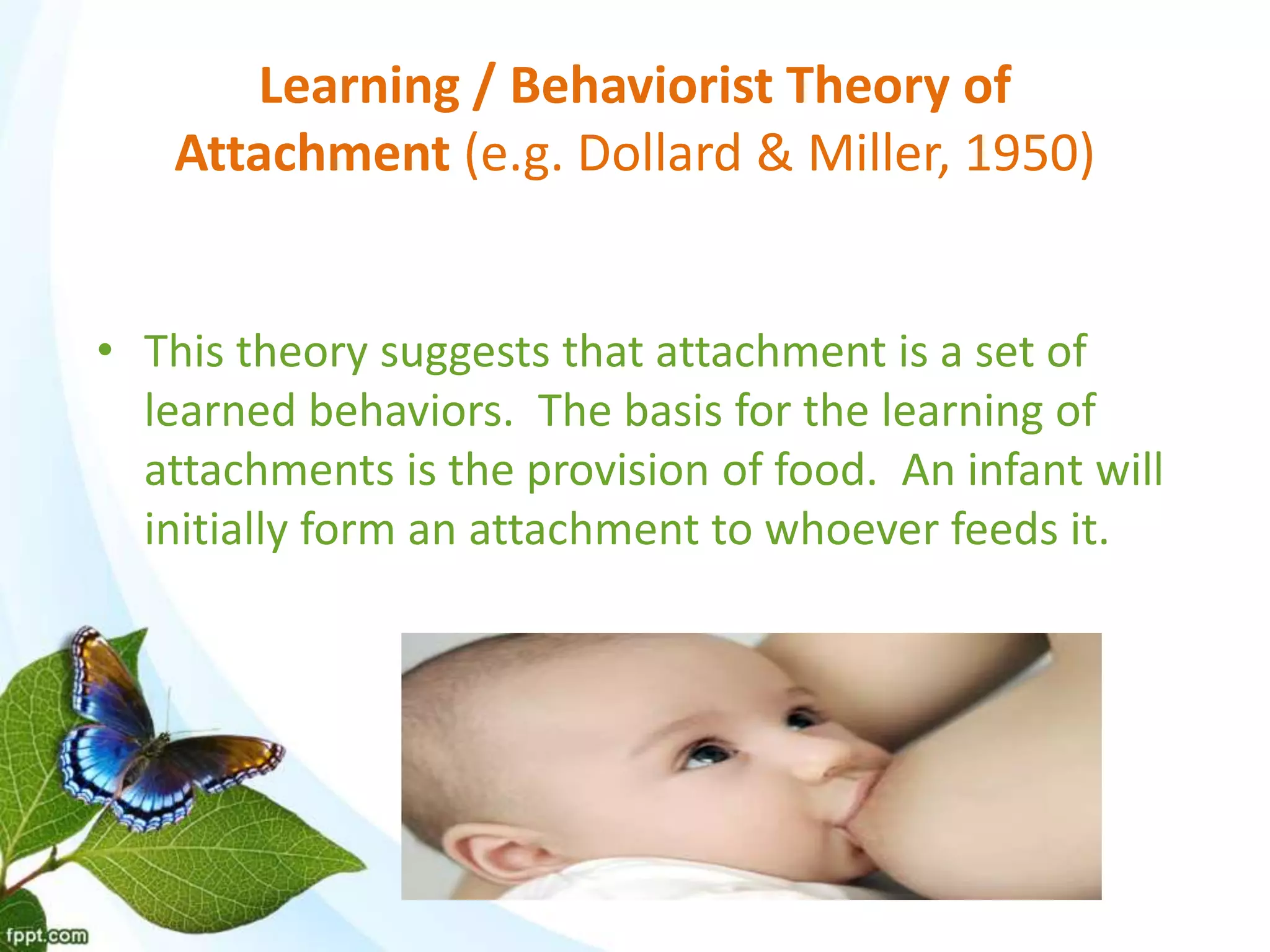 Learning / Behaviorist Theory of
Attachment (e.g. Dollard & Miller, 1950)
• This theory suggests that attachment is a set of
learned behaviors. The basis for the learning of
attachments is the provision of food. An infant will
initially form an attachment to whoever feeds it.
 