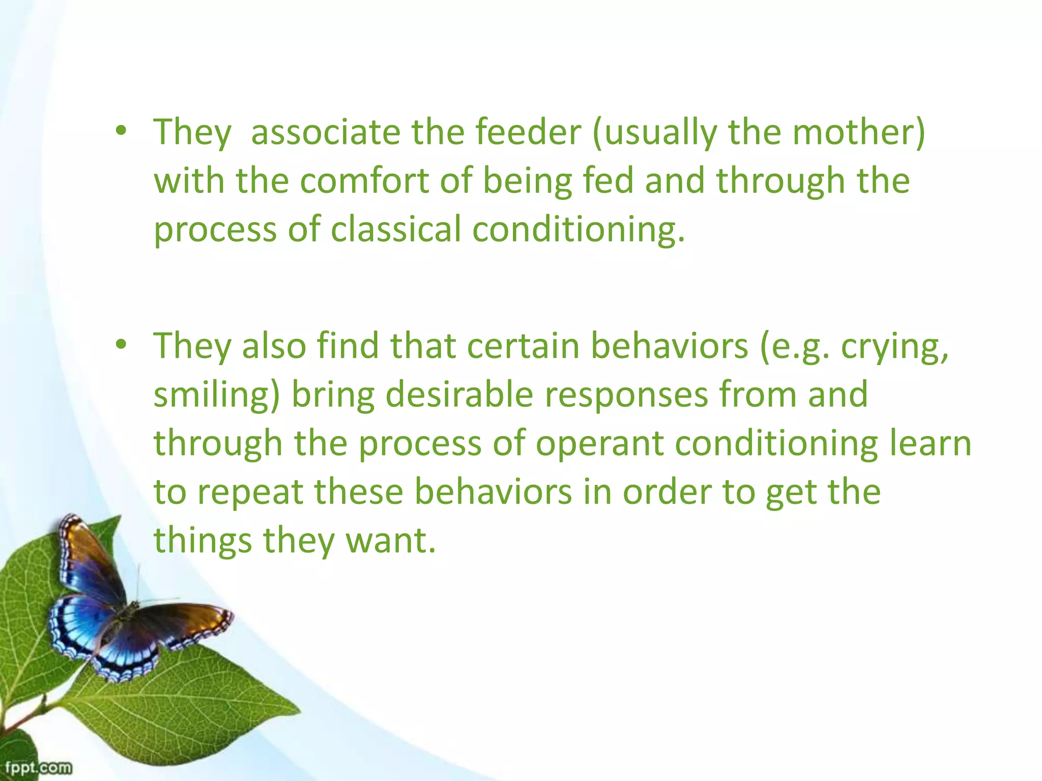 • They associate the feeder (usually the mother)
with the comfort of being fed and through the
process of classical conditioning.
• They also find that certain behaviors (e.g. crying,
smiling) bring desirable responses from and
through the process of operant conditioning learn
to repeat these behaviors in order to get the
things they want.
 
