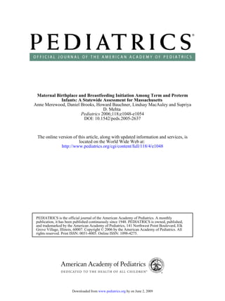 Maternal Birthplace and Breastfeeding Initiation Among Term and Preterm
            Infants: A Statewide Assessment for Massachusetts
Anne Merewood, Daniel Brooks, Howard Bauchner, Lindsay MacAuley and Supriya
                                  D. Mehta
                      Pediatrics 2006;118;e1048-e1054
                        DOI: 10.1542/peds.2005-2637



 The online version of this article, along with updated information and services, is
                        located on the World Wide Web at:
             http://www.pediatrics.org/cgi/content/full/118/4/e1048




 PEDIATRICS is the official journal of the American Academy of Pediatrics. A monthly
 publication, it has been published continuously since 1948. PEDIATRICS is owned, published,
 and trademarked by the American Academy of Pediatrics, 141 Northwest Point Boulevard, Elk
 Grove Village, Illinois, 60007. Copyright © 2006 by the American Academy of Pediatrics. All
 rights reserved. Print ISSN: 0031-4005. Online ISSN: 1098-4275.




                       Downloaded from www.pediatrics.org by on June 2, 2009
 