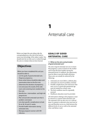 1
                                                   Antenatal care


Before you begin this unit, please take the        GOALS OF GOOD
corresponding test at the end of the book to
assess your knowledge of the subject matter. You   ANTENATAL CARE
should redo the test after you’ve worked through
the unit, to evaluate what you have learned.
                                                   1-1 What are the aims and principles
                                                   of good antenatal care?
 Objectives                                        The aims of good antenatal care are to ensure
                                                   that pregnancy causes no harm to the mother
                                                   and to keep the fetus healthy during the
 When you have completed this unit you
                                                   antenatal period. In addition, the opportunity
 should be able to:                                must be taken to provide health education.
 • List the goals of good antenatal care.          These aims can usually be achieved by the
 • Diagnose pregnancy.                             following:
 • Know what history should be taken and           1. Antenatal care must follow a definite plan.
   examination done at the first visit.            2. Antenatal care must be problem oriented.
 • Determine the duration of pregnancy.            3. Possible complications and risk factors that
 • List and assess the results of the side-           may occur at a particular gestational age
   room and screening tests needed at the             must be looked for at these visits.
                                                   4. The fetal condition must be repeatedly
   first visit.
                                                      assessed.
 • Identify low-, intermediate- and high-risk      5. Healthcare education must be provided.
   pregnancies.
                                                   All information relating to the pregnancy must
 • Plan and provide antenatal care that is
                                                   be entered on a patient-held antenatal card.
   problem orientated.                             The antenatal card can also serve as a referral
 • List what specific complications to look        letter if a patient is referred to the next level of
   for at 28, 34 and 41 weeks.                     care and therefore serves as a link between the
 • Provide health information during               different levels of care as well as the antenatal
   antenatal visits.                               clinic and labour ward.
 • Manage pregnant women with HIV
   infection.
 