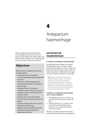 4
                                                   Antepartum
                                                   haemorrhage

Before you begin this unit, please take the        ANTEPARTUM
corresponding test at the end of the book to
assess your knowledge of the subject matter. You   HAEMORRHAGE
should redo the test after you’ve worked through
the unit, to evaluate what you have learned.
                                                   4-1 What is an antepartum haemorrhage?
                                                   An antepartum haemorrhage is any vaginal
 Objectives                                        bleeding which occurs at or after 24 weeks
                                                   (estimated fetal weight at 24 weeks = 500 g) and
                                                   before the birth of the infant. A bleed before 28
 When you have completed this unit you
                                                   weeks is regarded as a threatened miscarriage as
 should be able to:                                the fetus is usually considered not to be viable.
 • Understand why an antepartum
   haemorrhage should always be regarded             NOTE  A fetus is viable from 28 weeks, or an
                                                     estimated weight of 1000 g, if the duration
   as serious.
                                                     of pregnancy is uncertain. Antepartum
 • Provide the initial management of a               haemorrhage before the fetus is viable has
   patient presenting with an antepartum             the same serious complications as that with a
   haemorrhage.                                      viable fetus. In both cases, the management
                                                     is the same except for fetal monitoring, which
 • Understand that it is sometimes                   is only done from 28 weeks (or 1000 g).
   necessary to deliver the fetus as soon as
   possible, in order to save the life of the      4-2 Why is an antepartum haemorrhage
   mother or infant.                               such a serious condition?
 • Diagnose the cause of the bleeding              1. The bleeding can be so severe that it can
   from the history and examination of the            endanger the life of both the mother and
   patient.                                           fetus.
 • Correctly manage each of the causes of          2. Abruptio placentae is a common cause
   antepartum haemorrhage.                            of antepartum haemorrhage and an
                                                      important cause of perinatal death in
 • Diagnose the cause of a blood-stained
                                                      many communities.
   vaginal discharge and administer
   appropriate treatment.                          Therefore, all patients who present with an
                                                   antepartum haemorrhage must be regarded as
 