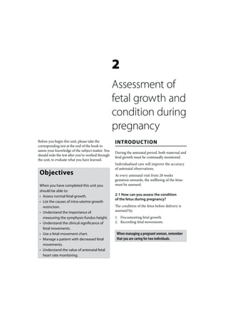 2
                                                   Assessment of
                                                   fetal growth and
                                                   condition during
                                                   pregnancy
Before you begin this unit, please take the        INTRODUCTION
corresponding test at the end of the book to
assess your knowledge of the subject matter. You
                                                   During the antenatal period, both maternal and
should redo the test after you’ve worked through
                                                   fetal growth must be continually monitored.
the unit, to evaluate what you have learned.
                                                   Individualised care will improve the accuracy
                                                   of antenatal observations.
 Objectives                                        At every antenatal visit from 28 weeks
                                                   gestation onwards, the wellbeing of the fetus
 When you have completed this unit you             must be assessed.
 should be able to:
 • Assess normal fetal growth.                     2-1 How can you assess the condition
                                                   of the fetus during pregnancy?
 • List the causes of intra-uterine growth
   restriction.                                    The condition of the fetus before delivery is
 • Understand the importance of                    assessed by:
   measuring the symphysis-fundus height.          1. Documenting fetal growth.
 • Understand the clinical significance of         2. Recording fetal movements.
   fetal movements.
 • Use a fetal-movement chart.                      When managing a pregnant woman, remember
 • Manage a patient with decreased fetal            that you are caring for two individuals.
   movements.
 • Understand the value of antenatal fetal
   heart rate monitoring.
 