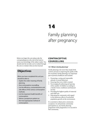 14
                                                   Family planning
                                                   after pregnancy


Before you begin this unit, please take the        CONTRACEPTIVE
corresponding test at the end of the book to
assess your knowledge of the subject matter. You   COUNSELLING
should redo the test after you’ve worked through
the unit, to evaluate what you have learned.
                                                   14-1 What is family planning?
                                                   Family planning is far more than simply birth
 Objectives                                        control, and aims at improving the quality of life
                                                   for everybody. Family planning is an important
                                                   part of primary healthcare and includes:
 When you have completed this unit you
 should be able to:                                1. Promoting a caring and responsible
 • Explain the wider meaning of family                attitude to sexual behaviour.
                                                   2. Ensuring that every child is wanted.
   planning.
                                                   3. Encouraging the planning and spacing
 • Give contraceptive counselling.                    of the number of children according to
 • List the efficiency, contraindications and         a family’s home conditions and financial
   side effects of the various contraceptive          income.
   methods.                                        4. Providing the highest quality of maternal
 • List the important health benefits of              and child care.
                                                   5. Educating the community with regard
   contraception.
                                                      to the disastrous effects of unchecked
 • Advise a postpartum patient on                     population growth on the environment.
   the most appropriate method of
                                                   It is essential to obtain prior community
   contraception.
                                                   acceptance of, and promote community
                                                   participation in, any family planning
                                                   programme if the programme is to succeed in
                                                   that community.
 