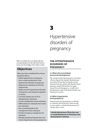 3
                                               Hypertensive
                                               disorders of
                                               pregnancy

Before you begin this unit, please take the    THE HYPERTENSIEVE
corresponding test at the end of the book to
assess your knowledge of the subject matter.   DISORDERS OF
                                               PREGNANCY
 Objectives
 When you have completed this unit you         3-1 What is the normal blood
 should be able to:                            pressure during pregnancy?
 • Define hypertension in pregnancy.           The normal systolic blood pressure is less than
 • Give a simple classification of the         140 mm Hg and the diastolic blood pressure
   hypertensive disorders of pregnancy.        is less than 90 mm Hg. During the second
                                               trimester both the systolic and diastolic blood
 • Diagnose pre-eclampsia and chronic
                                               pressures usually fall and then rise again
   hypertension.                               toward the end of pregnancy. A mild rise in
 • Explain why the hypertensive disorders      blood pressure early in the third trimester can
   of pregnancy must always be regarded        therefore be normal.
   as serious.
 • List which patients are at risk of          3-2 What is hypertension
   developing pre-eclampsia.                   during pregnancy?
 • List the complications of pre-eclampsia.    Hypertension during pregnancy is defined
 • Differentiate pre-eclampsia from severe     as a diastolic blood pressure of 90 mm Hg
   pre-eclampsia.                              or more and/or a systolic blood pressure of
                                               140 mm Hg or more.
 • Give a practical guide to the
   management of pre-eclampsia.
 • Provide emergency management for             A diastolic blood pressure of 90 mm Hg or more
   eclampsia.                                   or a systolic blood pressure of 140 mm hg or more
 • Manage gestational hypertension and
                                                during pregnancy is abnormal.
   chronic hypertension during pregnancy.
 