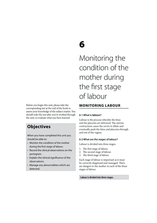6
                                                   Monitoring the
                                                   condition of the
                                                   mother during
                                                   the first stage
                                                   of labour
Before you begin this unit, please take the        MONITORING LABOUR
corresponding test at the end of the book to
assess your knowledge of the subject matter. You
should redo the test after you’ve worked through   6-1 What is labour?
the unit, to evaluate what you have learned.
                                                   Labour is the process whereby the fetus
                                                   and the placenta are delivered. The uterine
 Objectives                                        contractions cause the cervix to dilate and
                                                   eventually push the fetus and placenta through
                                                   and out of the vagina.
 When you have completed this unit you
 should be able to:                                6-2 What are the stages of labour?
 • Monitor the condition of the mother             Labour is divided into three stages:
   during the first stage of labour.
                                                   1. The first stage of labour.
 • Record the clinical observations on the
                                                   2. The second stage of labour.
   partogram.                                      3. The third stage of labour.
 • Explain the clinical significance of the
                                                   Each stage of labour is important as it must
   observations.
                                                   be correctly diagnosed and managed. There
 • Manage any abnormalities which are              are dangers to the mother in each of the three
   detected.                                       stages of labour.


                                                    Labour is divided into three stages.
 