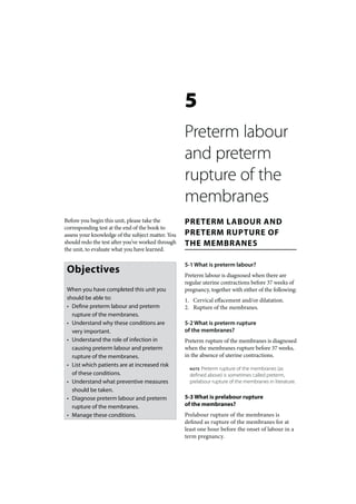 5
                                                   Preterm labour
                                                   and preterm
                                                   rupture of the
                                                   membranes
Before you begin this unit, please take the        PRETERM LABOUR AND
corresponding test at the end of the book to
assess your knowledge of the subject matter. You   PRETERM RUPTURE OF
should redo the test after you’ve worked through   THE MEMBRANES
the unit, to evaluate what you have learned.

                                                   5-1 What is preterm labour?
 Objectives                                        Preterm labour is diagnosed when there are
                                                   regular uterine contractions before 37 weeks of
 When you have completed this unit you             pregnancy, together with either of the following:
 should be able to:                                1. Cervical effacement and/or dilatation.
 • Define preterm labour and preterm               2. Rupture of the membranes.
   rupture of the membranes.
 • Understand why these conditions are             5-2 What is preterm rupture
   very important.                                 of the membranes?
 • Understand the role of infection in             Preterm rupture of the membranes is diagnosed
   causing preterm labour and preterm              when the membranes rupture before 37 weeks,
   rupture of the membranes.                       in the absence of uterine contractions.
 • List which patients are at increased risk
                                                     NOTE Preterm rupture of the membranes (as
   of these conditions.                              defined above) is sometimes called preterm,
 • Understand what preventive measures               prelabour rupture of the membranes in literature.
   should be taken.
 • Diagnose preterm labour and preterm             5-3 What is prelabour rupture
   rupture of the membranes.                       of the membranes?
 • Manage these conditions.                        Prelabour rupture of the membranes is
                                                   defined as rupture of the membranes for at
                                                   least one hour before the onset of labour in a
                                                   term pregnancy.
 