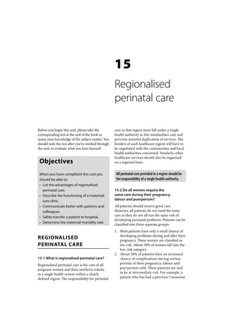 15
                                                   Regionalised
                                                   perinatal care

Before you begin this unit, please take the        care in that region must fall under a single
corresponding test at the end of the book to       health authority as this standardises care and
assess your knowledge of the subject matter. You   prevents wasteful duplication of services. The
should redo the test after you’ve worked through   borders of each healthcare region will have to
the unit, to evaluate what you have learned.       be negotiated with the communities and local
                                                   health authorities concerned. Similarly, other
                                                   healthcare services should also be organised
 Objectives                                        on a regional basis.


 When you have completed this unit you              All perinatal care provided in a region should be
 should be able to:                                 the responsibility of a single health authority.
 • List the advantages of regionalised
   perinatal care.                                 15-2 Do all women require the
 • Describe the functioning of a maternal-         same care during their pregnancy,
   care clinic.                                    labour and puerperium?
 • Communicate better with patients and            All patients should receive good care.
   colleagues.                                     However, all patients do not need the same
 • Safely transfer a patient to hospital.          care as they do not all run the same risk of
                                                   developing perinatal problems. Patients can be
 • Determine the maternal mortality rate.
                                                   classified into three separate groups:
                                                   1. Most patients have only a small chance of
REGIONALISED                                          developing problems during and after their
                                                      pregnancy. These women are classified as
PERINATAL CARE                                        low risk. About 50% of women fall into the
                                                      low-risk category.
                                                   2. About 30% of patients have an increased
15-1 What is regionalised perinatal care?             chance of complications during certain
Regionalised perinatal care is the care of all        periods of their pregnancy, labour and
pregnant women and their newborn infants              puerperium only. These patients are said
in a single health system within a clearly            to be at intermediate risk. For example, a
defined region. The responsibility for perinatal      patient who has had a previous Caesarean
 