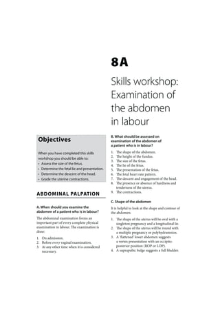 8A
                                               Skills workshop:
                                               Examination of
                                               the abdomen
                                               in labour
                                               B. What should be assessed on
 Objectives                                    examination of the abdomen of
                                               a patient who is in labour?

 When you have completed this skills           1. The shape of the abdomen.
                                               2. The height of the fundus.
 workshop you should be able to:
                                               3. The size of the fetus.
 • Assess the size of the fetus.               4. The lie of the fetus.
 • Determine the fetal lie and presentation.   5. The presentation of the fetus.
 • Determine the descent of the head.          6. The fetal heart rate pattern.
 • Grade the uterine contractions.             7. The descent and engagement of the head.
                                               8. The presence or absence of hardness and
                                                  tenderness of the uterus.
                                               9. The contractions.
ABDOMINAL PALPATION
                                               C. Shape of the abdomen
A. When should you examine the                 It is helpful to look at the shape and contour of
abdomen of a patient who is in labour?         the abdomen.
The abdominal examination forms an             1. The shape of the uterus will be oval with a
important part of every complete physical         singleton pregnancy and a longitudinal lie.
examination in labour. The examination is      2. The shape of the uterus will be round with
done:                                             a multiple pregnancy or polyhydramnios.
1. On admission.                               3. A ‘flattened’ lower abdomen suggests
2. Before every vaginal examination.              a vertex presentation with an occipito-
3. At any other time when it is considered        posterior position (ROP or LOP).
   necessary.                                  4. A suprapubic bulge suggests a full bladder.
 