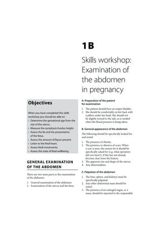 1B
                                              Skills workshop:
                                              Examination of
                                              the abdomen
                                              in pregnancy
                                              A. Preparation of the patient
 Objectives                                   for examination
                                              1. The patient should have an empty bladder.
 When you have completed this skills          2. She should lie comfortably on her back with
                                                 a pillow under her head. She should not
 workshop you should be able to:
                                                 lie slightly turned to the side, as is needed
 • Determine the gestational age from the        when the blood pressure is being taken.
   size of the uterus.
 • Measure the symphysis-fundus height.       B. General appearance of the abdomen
 • Assess the lie and the presentation
                                              The following should be specifically looked for
   of the fetus.                              and noted:
 • Assess the amount of liquor present.
                                              1. The presence of obesity.
 • Listen to the fetal heart.
                                              2. The presence or absence of scars. When
 • Assess fetal movements.                       a scar is seen, the reason for it should be
 • Assess the state of fetal wellbeing.          specifically asked for (e.g. what operation
                                                 did you have?), if this has not already
                                                 become clear from the history.
GENERAL EXAMINATION                           3. The apparent size and shape of the uterus.
                                              4. Any abnormalities.
OF THE ABDOMEN
                                              C. Palpation of the abdomen
There are two main parts to the examination
of the abdomen:                               1. The liver, spleen, and kidneys must be
                                                 specifically palpated.
1. General examination of the abdomen.        2. Any other abdominal mass should be
2. Examination of the uterus and the fetus.      noted.
                                              3. The presence of an enlarged organ, or a
                                                 mass, should be reported to the responsible
 