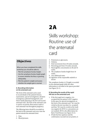 2A
                                                   Skills workshop:
                                                   Routine use of
                                                   the antenatal
                                                   card
                                                   3.  Proteinuria or glycosuria.
 Objectives                                        4.  Oedema.
                                                   5.  Fetal movements from 28 weeks onwards.
                                                   6.  Presenting part from 34 weeks onwards.
 When you have completed this skills               7.  Haemoglobin concentration at 28 and 34
 workshop you should be able to:                       weeks.
 • Plot the symphysis-fundus height.               8. The symphysis-fundus height from 18
 • Use the symphysis-fundus height graph               weeks.
                                                   9. Any additional notes.
   to assess whether the fetus is growing
                                                   10. Signature of the responsible midwife or
   adequately.                                         doctor.
 • Plot the patient’s weight and assess
                                                   The symphysis-fundus (s-f) height is recorded
   whether the weight gain is normal.
                                                   on the antenatal graph while the other
                                                   information is recorded in the spaces provided
A. Recording information                           (see Figure 2A-1).
on the antenatal card
The front of the antenatal card is used            B. Recording the results of the rapid
to record details of the patient’s history,        HIV test on the antenatal card.
examination, special investigations, duration      1. If the first rapid test is negative, it is
of pregnancy, planned management, and                 accepted that the patient is HIV negative.
future family planning at the first and second        In the space for special investigations on
antenatal visits. The back of the antenatal card      the front of the antenatal card, ‘Yes’ must be
is used to record the observations made at            circled as the test was done (i.e. accepted)
each antenatal visit throughout pregnancy.            and then ‘No’ must be circled as the result
The following items should be recorded on             was negative for RVD (i.e. precautions are
the back of the antenatal card every time the         not needed). RVD is the abbreviation for
patient attends the antenatal clinic:                 Retro Viral Disease (see Figure 2A-2).
                                                   2. If both the first rapid test and the
1. Date.                                              confirmatory (second) test are positive, it
2. Blood pressure.
 