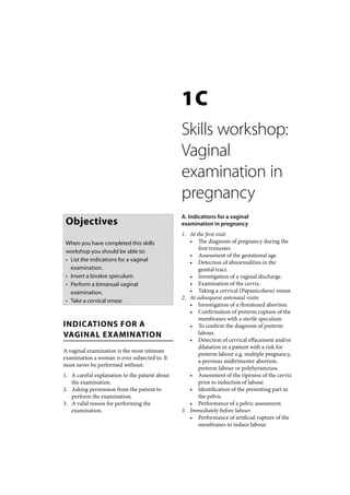 1C
                                                Skills workshop:
                                                Vaginal
                                                examination in
                                                pregnancy
                                                A. Indications for a vaginal
 Objectives                                     examination in pregnancy
                                                1. At the first visit:
 When you have completed this skills               • The diagnosis of pregnancy during the
                                                       first trimester.
 workshop you should be able to:
                                                   • Assessment of the gestational age.
 • List the indications for a vaginal              • Detection of abnormalities in the
   examination.                                        genital tract.
 • Insert a bivalve speculum.                      • Investigation of a vaginal discharge.
 • Perform a bimanual vaginal                      • Examination of the cervix.
   examination.                                    • Taking a cervical (Papanicolaou) smear.
                                                2. At subsequent antenatal visits:
 • Take a cervical smear.
                                                   • Investigation of a threatened abortion.
                                                   • Confirmation of preterm rupture of the
                                                       membranes with a sterile speculum.
INDICATIONS FOR A                                  • To confirm the diagnosis of preterm
VAGINAL EXAMINATION                                    labour.
                                                   • Detection of cervical effacement and/or
                                                       dilatation in a patient with a risk for
A vaginal examination is the most intimate
                                                       preterm labour e.g. multiple pregnancy,
examination a woman is ever subjected to. It
                                                       a previous midtrimester abortion,
must never be performed without:
                                                       preterm labour or polyhyramnios.
1. A careful explanation to the patient about      • Assessment of the ripeness of the cervix
   the examination.                                    prior to induction of labour.
2. Asking permission from the patient to           • Identification of the presenting part in
   perform the examination.                            the pelvis.
3. A valid reason for performing the               • Performance of a pelvic assessment.
   examination.                                 3. Immediately before labour:
                                                   • Performance of artificial rupture of the
                                                       membranes to induce labour.
 