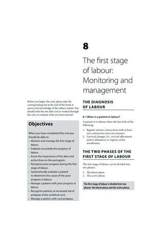 8
                                                   The first stage
                                                   of labour:
                                                   Monitoring and
                                                   management
Before you begin this unit, please take the        THE DIAGNOSIS
corresponding test at the end of the book to
assess your knowledge of the subject matter. You   OF LABOUR
should redo the test after you’ve worked through
the unit, to evaluate what you have learned.
                                                   8-1 When is a patient in labour?
                                                   A patient is in labour when she has both of the
 Objectives                                        following:
                                                   1. Regular uterine contractions with at least
 When you have completed this unit you                one contraction every ten minutes.
 should be able to:                                2. Cervical changes (i.e. cervical effacement
 • Monitor and manage the first stage of              and/or dilatation) or rupture of the
                                                      membranes.
   labour.
 • Evaluate accurately the progress of
   labour.                                         THE TWO PHASES OF THE
 • Know the importance of the alert and            FIRST STAGE OF LABOUR
   action lines on the partogram.
 • Recognise poor progress during the first        The first stage of labour can be divided into
   stage of labour.                                two phases:
 • Systematically evaluate a patient               1. The latent phase.
   to determine the cause of the poor              2. The active phase.
   progress in labour.
 • Manage a patient with poor progress in           The first stage of labour is divided into two
   labour.                                          phases: the latent phase and the active phase.
 • Recognise patients at increased risk of
   prolapse of the umbilical cord.
 • Manage a patient with cord prolapse.
 