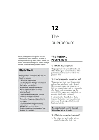 12
                                                   The
                                                   puerperium

Before you begin this unit, please take the        THE NORMAL
corresponding test at the end of the book to
assess your knowledge of the subject matter. You   PUERPERIUM
should redo the test after you’ve worked through
the unit, to evaluate what you have learned.
                                                   12-1 What is the puerperium?
                                                   The puerperium is the period from the end
 Objectives                                        of the third stage of labour until most of the
                                                   patient’s organs have returned to their pre-
                                                   pregnant state.
 When you have completed this unit you
 should be able to:
                                                   12-2 How long does the puerperium last?
 • Define the puerperium.
 • List the physical changes which occur           The puerperium starts when the placenta is
                                                   delivered and lasts for six weeks (42 days).
   during the puerperium.
                                                   However, some organs may only return to
 • Manage the normal puerperium.                   their pre-pregnant state weeks or even months
 • Assess a patient at the six-week                after the six weeks have elapsed (e.g. the
   postnatal visit.                                ureters). Other organs never regain their pre-
 • Diagnose and manage the various                 pregnant state (e.g. the perineum).
   causes of puerperal pyrexia.                    It is important for the midwife or doctor
 • Recognise the puerperal psychiatric             to assess whether the puerperal patient has
   disorders.                                      returned, as closely as possible, to normal
 • Diagnose and manage secondary                   health and activity.
   postpartum haemorrhage.
 • Teach the patient the concept of ‘the            The puerperium starts when the placenta is
   mother as a monitor’.                            delivered and lasts for six weeks.

                                                   12-3 Why is the puerperium important?
                                                   1. The patient recovers from her labour,
                                                      which often leaves her tired, even
 