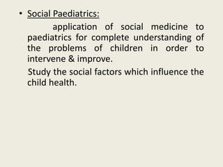 • Social Paediatrics:
application of social medicine to
paediatrics for complete understanding of
the problems of children in order to
intervene & improve.
Study the social factors which influence the
child health.
 