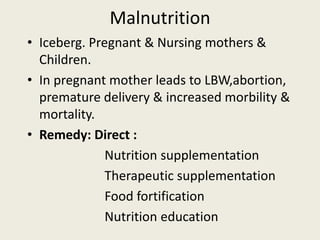 Malnutrition
• Iceberg. Pregnant & Nursing mothers &
Children.
• In pregnant mother leads to LBW,abortion,
premature delivery & increased morbility &
mortality.
• Remedy: Direct :
Nutrition supplementation
Therapeutic supplementation
Food fortification
Nutrition education
 