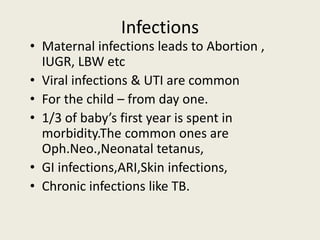 Infections
• Maternal infections leads to Abortion ,
IUGR, LBW etc
• Viral infections & UTI are common
• For the child – from day one.
• 1/3 of baby’s first year is spent in
morbidity.The common ones are
Oph.Neo.,Neonatal tetanus,
• GI infections,ARI,Skin infections,
• Chronic infections like TB.
 
