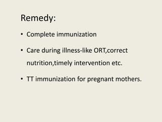 Remedy:
• Complete immunization
• Care during illness-like ORT,correct
nutrition,timely intervention etc.
• TT immunization for pregnant mothers.
 
