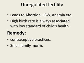 Unregulated fertility
• Leads to Abortion, LBW, Anemia etc.
• High birth rate is always associated
with low standard of child’s health.
Remedy:
• contraceptive practices.
• Small family norm.
 
