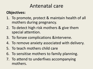 Antenatal care
Objectives:
1. To promote, protect & maintain health of all
mothers during pregnancy.
2. To detect high risk mothers & give them
special attention.
3. To forsee complications &intervene.
4. To remove anxiety associated with delivery.
5. To teach mothers child care
6. To sensitise mothers to family planning.
7. To attend to underfives accompanying
mothers.
 
