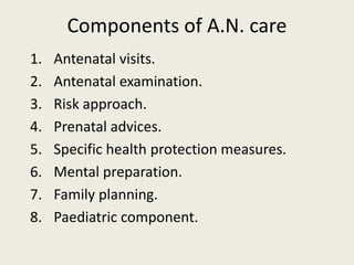 Components of A.N. care
1. Antenatal visits.
2. Antenatal examination.
3. Risk approach.
4. Prenatal advices.
5. Specific health protection measures.
6. Mental preparation.
7. Family planning.
8. Paediatric component.
 