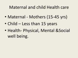 Maternal and child Health care
• Maternal - Mothers (15-45 yrs)
• Child – Less than 15 years
• Health- Physical, Mental &Social
well being.
 