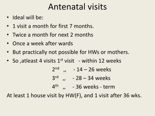 Antenatal visits
• Ideal will be:
• 1 visit a month for first 7 months.
• Twice a month for next 2 months
• Once a week after wards
• But practically not possible for HWs or mothers.
• So ,atleast 4 visits 1st visit - within 12 weeks
2nd ,, - 14 – 26 weeks
3rd ,, - 28 – 34 weeks
4th ,, - 36 weeks - term
At least 1 house visit by HW(F), and 1 visit after 36 wks.
 