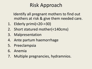 Risk Approach
Identify all pregnant mothers to find out
mothers at risk & give them needed care.
1. Elderly primi(<20->30)
2. Short statured mother(<140cms)
3. Malpresentation
4. Ante partum haemorrhage
5. Preeclampsia
6. Anemia
7. Multiple pregnancies, hydramnios.
 