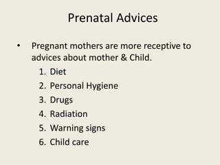 Prenatal Advices
• Pregnant mothers are more receptive to
advices about mother & Child.
1. Diet
2. Personal Hygiene
3. Drugs
4. Radiation
5. Warning signs
6. Child care
 